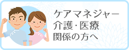 ケアマネジャー・介護・医療関係の方へ